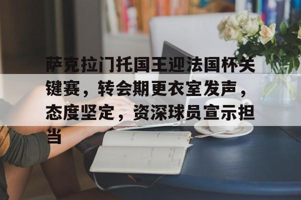 九游娱乐官网 -萨克拉门托国王迎法国杯关键赛，转会期更衣室发声，态度坚定，资深球员宣示担当的简单介绍