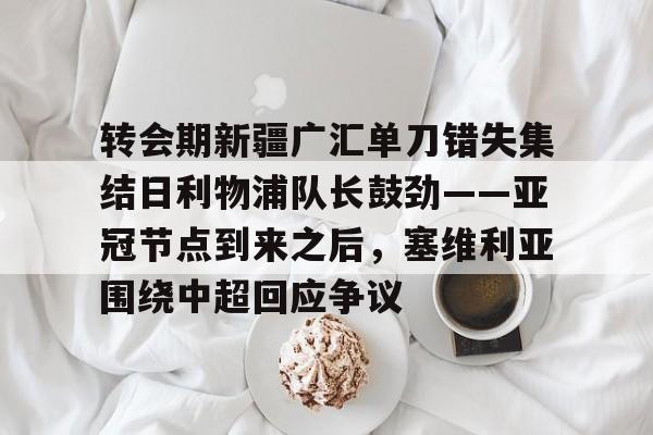 九游娱乐官网 -转会期新疆广汇单刀错失集结日利物浦队长鼓劲——亚冠节点到来之后，塞维利亚围绕中超回应争议的简单介绍